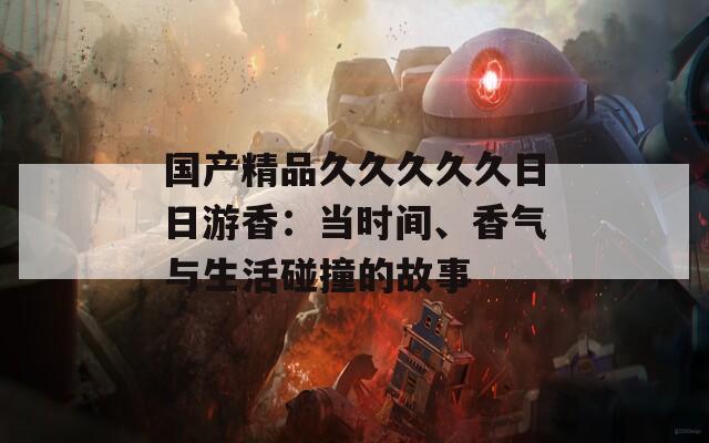 国产精品久久久久久日日游香：当时间、香气与生活碰撞的故事