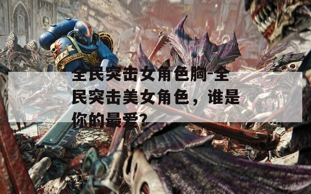 全民突击女角色胸-全民突击美女角色，谁是你的最爱？