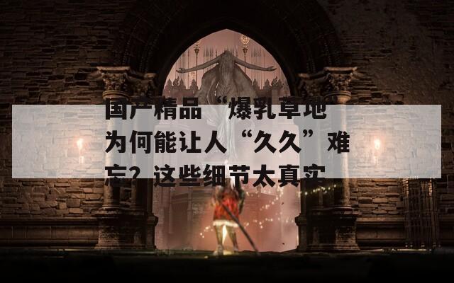 国产精品“爆乳草地”为何能让人“久久”难忘？这些细节太真实
