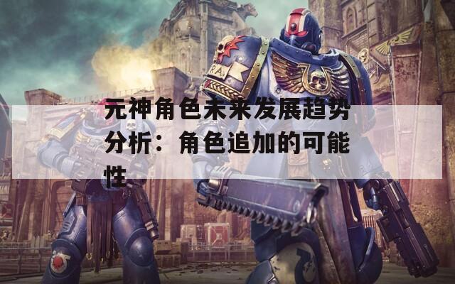 元神角色未来发展趋势分析：角色追加的可能性