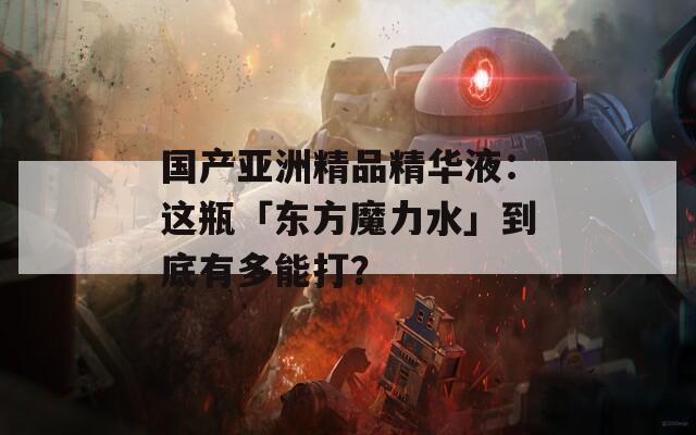 国产亚洲精品精华液：这瓶「东方魔力水」到底有多能打？