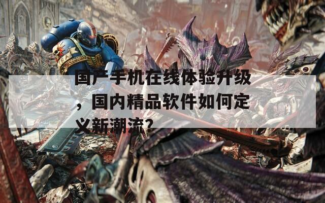国产手机在线体验升级，国内精品软件如何定义新潮流？
