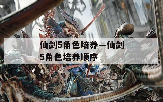 仙剑5角色培养—仙剑5角色培养顺序