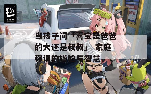 当孩子问「喜宝是爸爸的大还是叔叔」 家庭称谓的尴尬与智慧