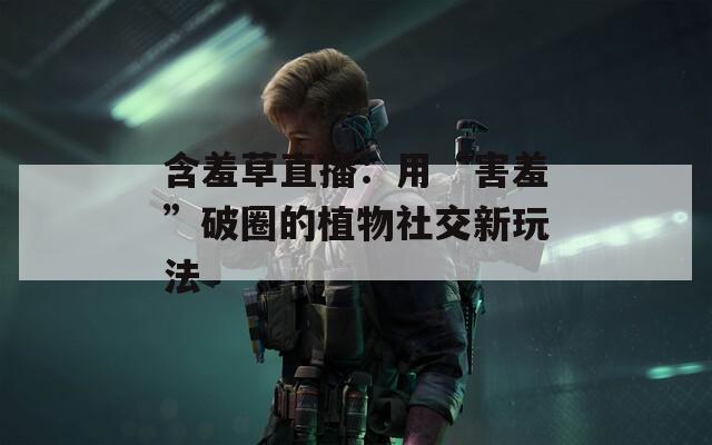 含羞草直播：用“害羞”破圈的植物社交新玩法