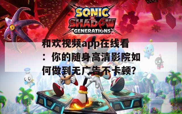 和欢视频app在线看：你的随身高清影院如何做到无广告不卡顿？