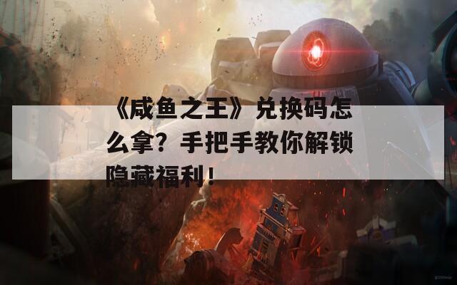 《咸鱼之王》兑换码怎么拿？手把手教你解锁隐藏福利！