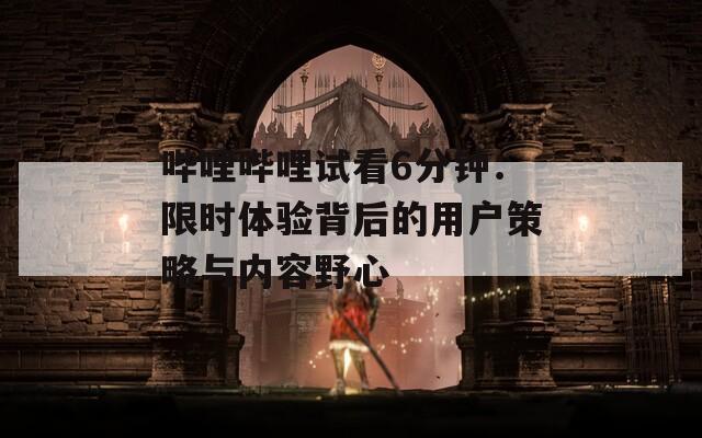 哔哩哔哩试看6分钟：限时体验背后的用户策略与内容野心