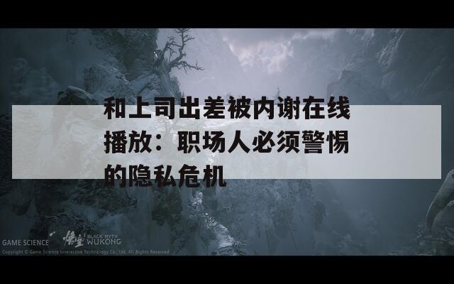 和上司出差被内谢在线播放：职场人必须警惕的隐私危机