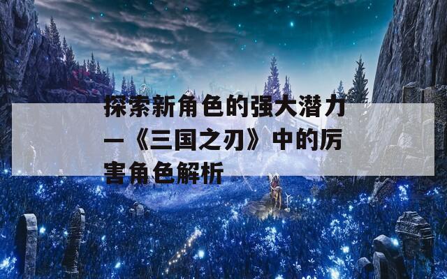 探索新角色的强大潜力—《三国之刃》中的厉害角色解析