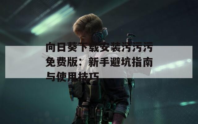 向日葵下载安装污污污免费版：新手避坑指南与使用技巧