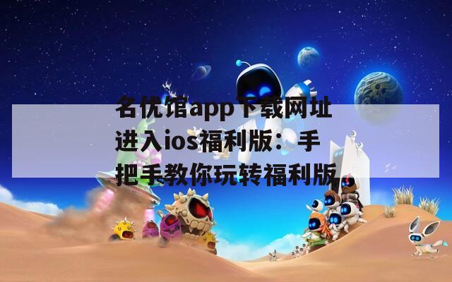 名优馆app下载网址进入ios福利版：手把手教你玩转福利版