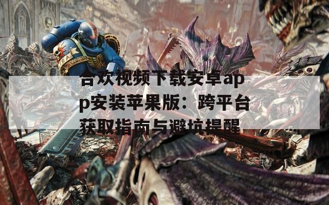 合欢视频下载安卓app安装苹果版：跨平台获取指南与避坑提醒