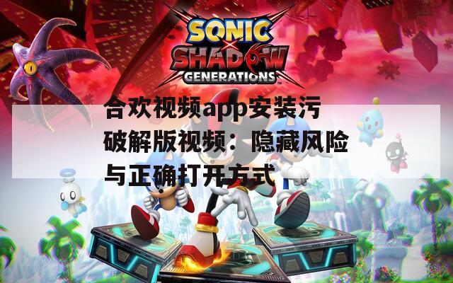 合欢视频app安装污破解版视频：隐藏风险与正确打开方式