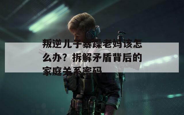 叛逆儿子暴躁老妈该怎么办？拆解矛盾背后的家庭关系密码