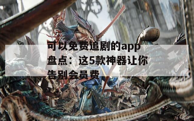 可以免费追剧的app盘点：这5款神器让你告别会员费