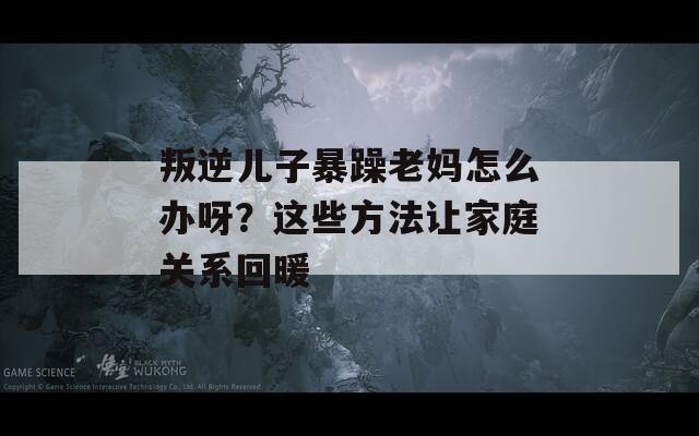 叛逆儿子暴躁老妈怎么办呀？这些方法让家庭关系回暖