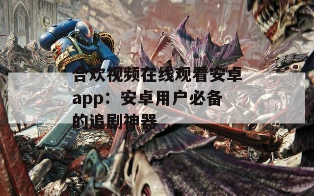合欢视频在线观看安卓app：安卓用户必备的追剧神器