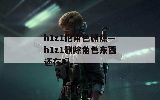 h1z1把角色删除—h1z1删除角色东西还在吗