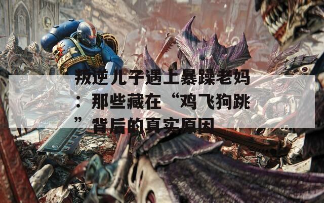 叛逆儿子遇上暴躁老妈：那些藏在“鸡飞狗跳”背后的真实原因