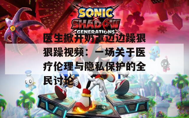 医生掀开奶罩边边躁狠狠躁视频：一场关于医疗伦理与隐私保护的全民讨论