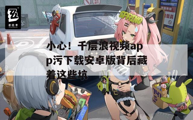 小心！千层浪视频app污下载安卓版背后藏着这些坑