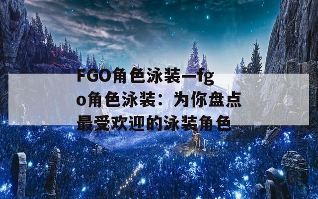 FGO角色泳装—fgo角色泳装：为你盘点最受欢迎的泳装角色