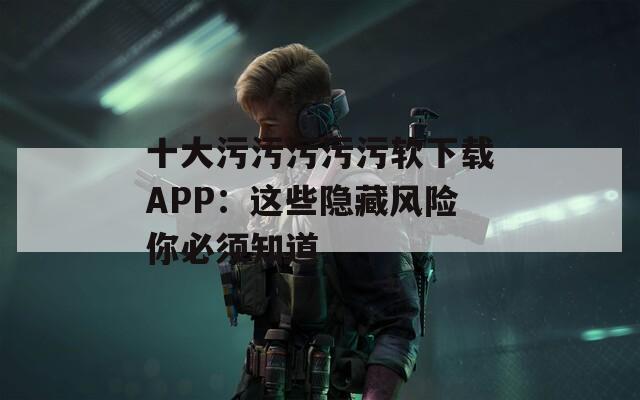 十大污污污污污软下载APP：这些隐藏风险你必须知道