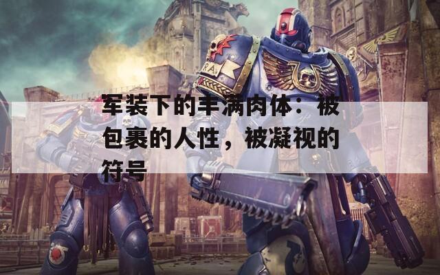 军装下的丰满肉体：被包裹的人性，被凝视的符号