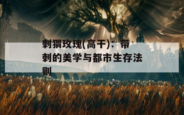 刺猬玫瑰(高干)：带刺的美学与都市生存法则