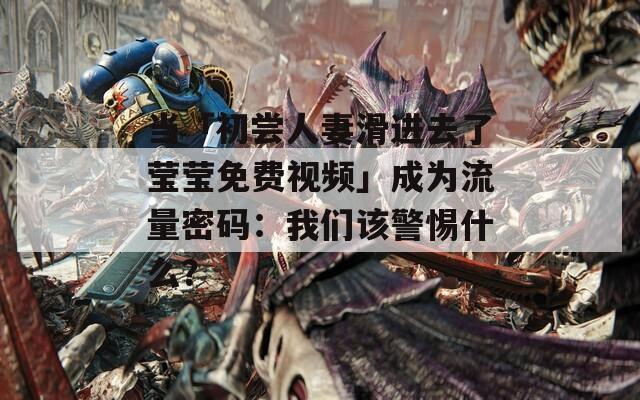 当「初尝人妻滑进去了莹莹免费视频」成为流量密码：我们该警惕什么？