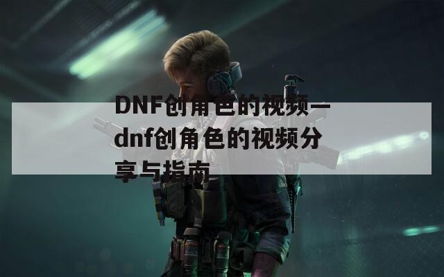 DNF创角色的视频—dnf创角色的视频分享与指南