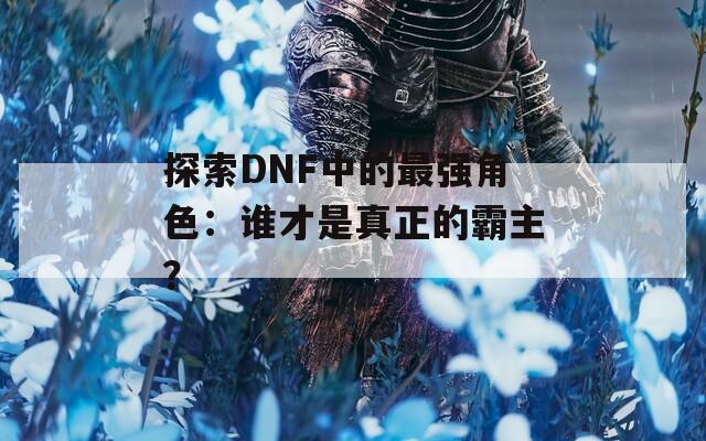 探索DNF中的最强角色：谁才是真正的霸主？