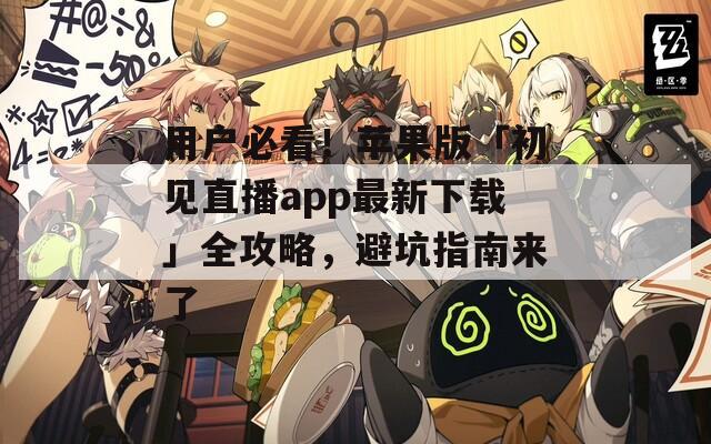 用户必看！苹果版「初见直播app最新下载」全攻略，避坑指南来了