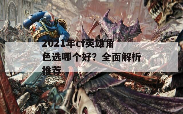 2021年cf英雄角色选哪个好？全面解析推荐