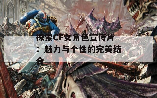 探索CF女角色宣传片：魅力与个性的完美结合