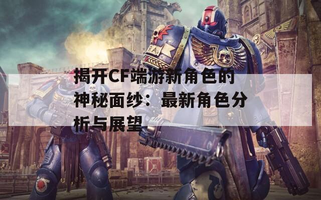 揭开CF端游新角色的神秘面纱：最新角色分析与展望