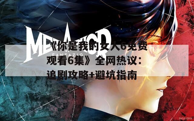 《你是我的女人6免费观看6集》全网热议：追剧攻略+避坑指南