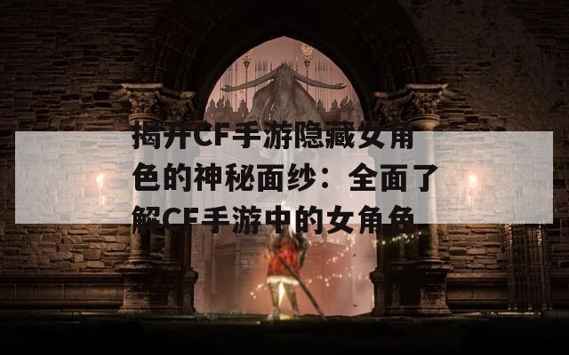 揭开CF手游隐藏女角色的神秘面纱：全面了解CF手游中的女角色