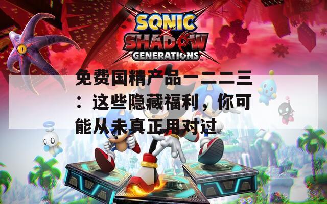 免费国精产品一二二三：这些隐藏福利，你可能从未真正用对过