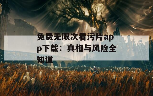 免费无限次看污片app下载：真相与风险全知道