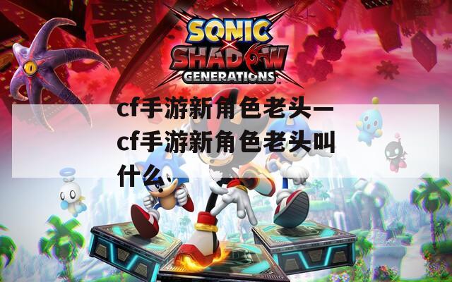 cf手游新角色老头—cf手游新角色老头叫什么