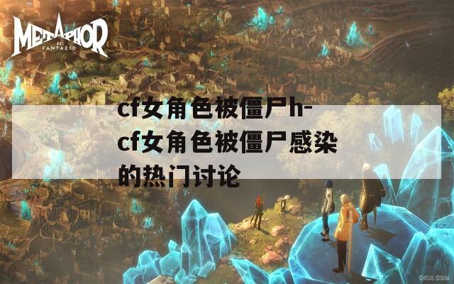 cf女角色被僵尸h-cf女角色被僵尸感染的热门讨论