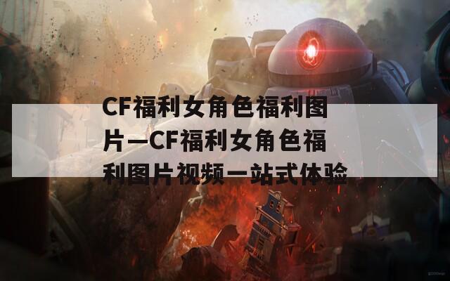 CF福利女角色福利图片—CF福利女角色福利图片视频一站式体验