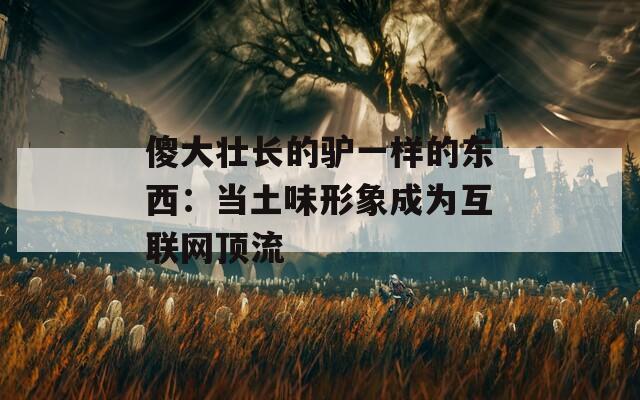 傻大壮长的驴一样的东西：当土味形象成为互联网顶流