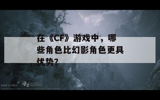 在《CF》游戏中，哪些角色比幻影角色更具优势？
