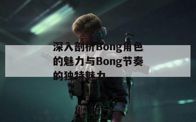 深入剖析Bong角色的魅力与Bong节奏的独特魅力