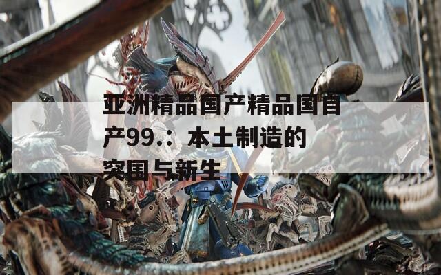 亚洲精品国产精品国自产99.：本土制造的突围与新生