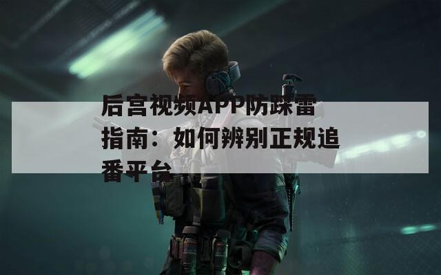后宫视频APP防踩雷指南：如何辨别正规追番平台
