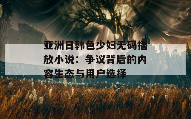 亚洲日韩色少妇无码播放小说：争议背后的内容生态与用户选择
